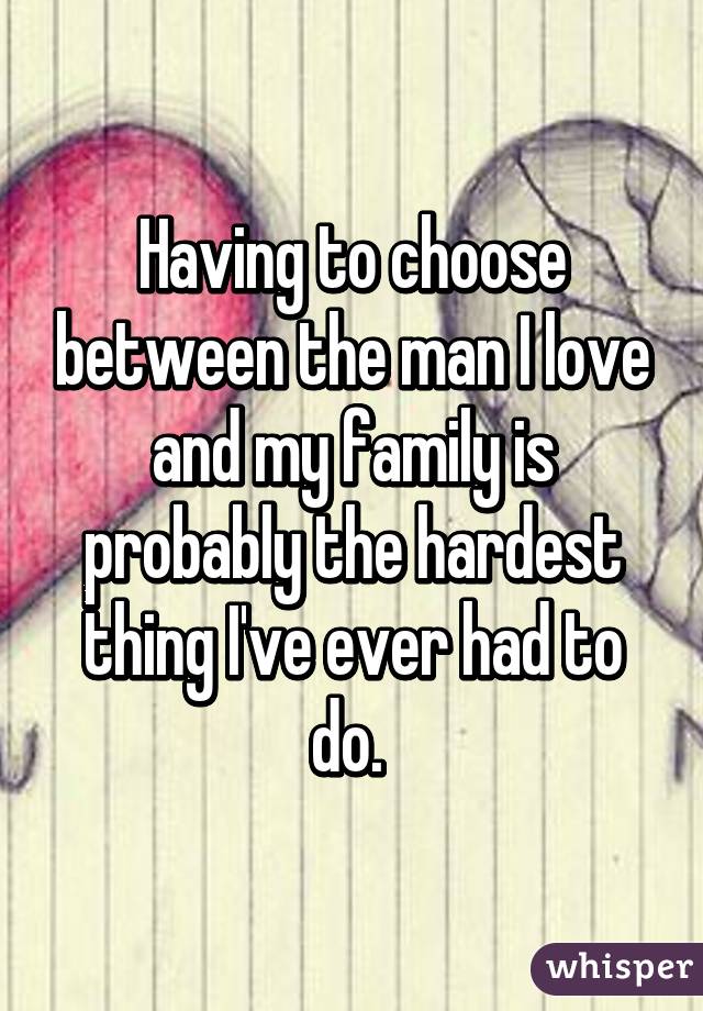 Having to choose between the man I love and my family is probably the hardest thing I've ever had to do. 