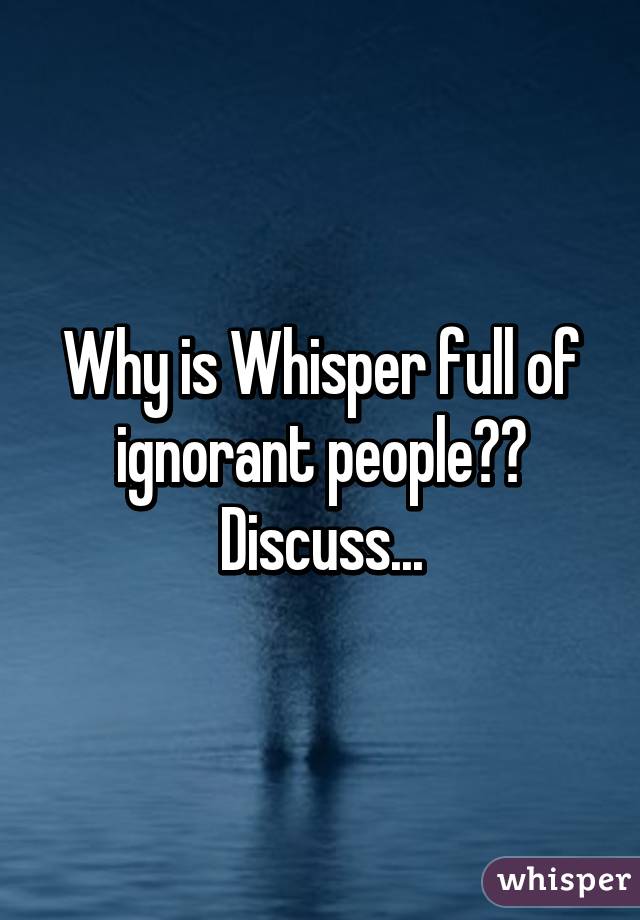 Why is Whisper full of ignorant people?? Discuss...