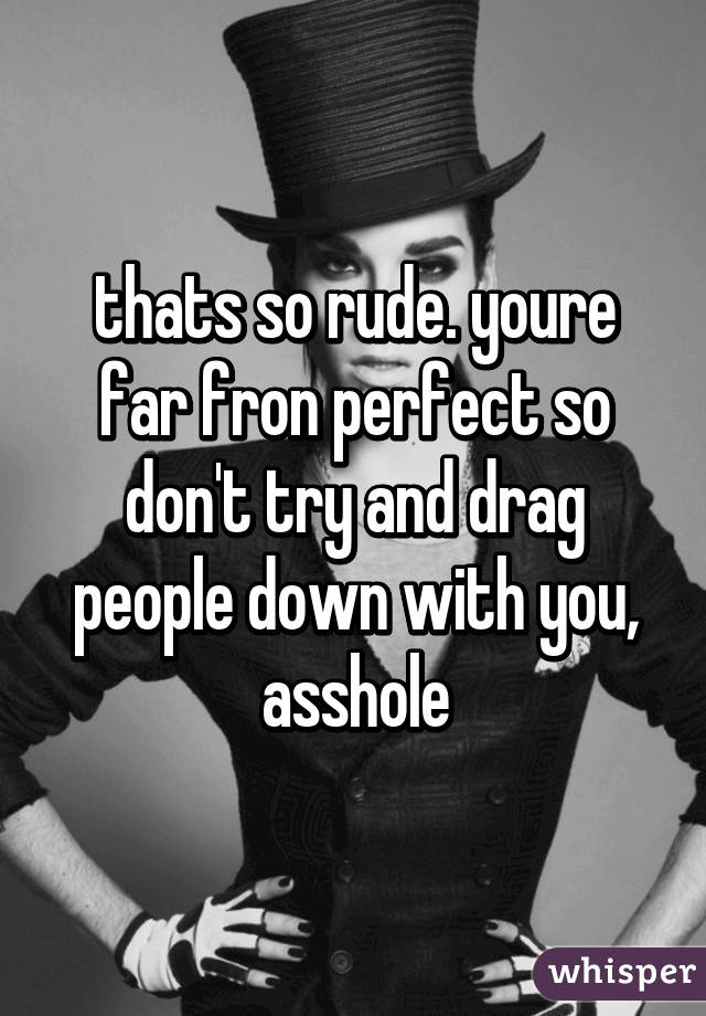 thats so rude. youre far fron perfect so don't try and drag people down with you, asshole