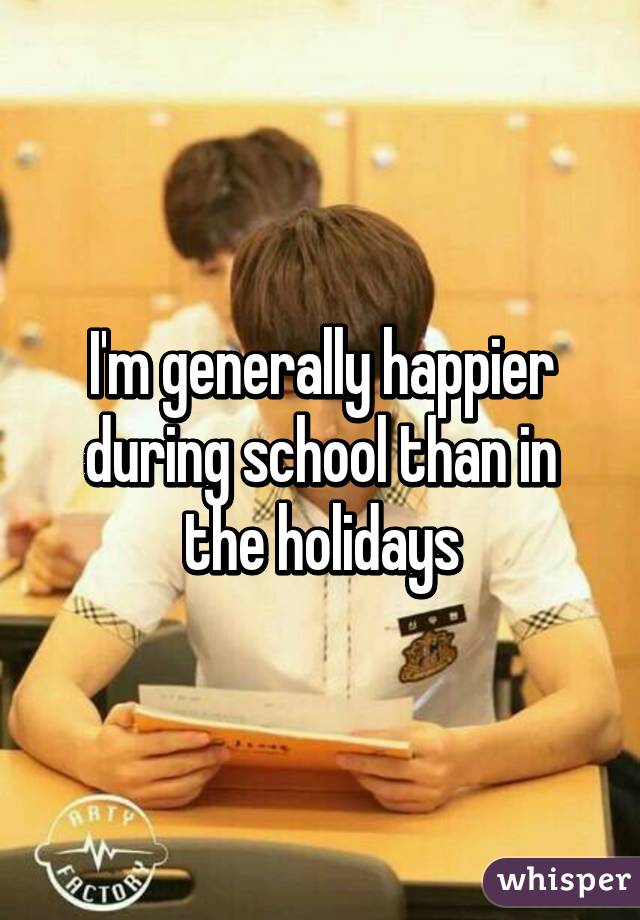I'm generally happier during school than in the holidays