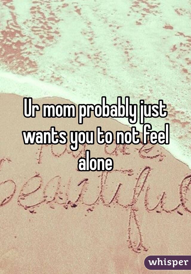 Ur mom probably just wants you to not feel alone 