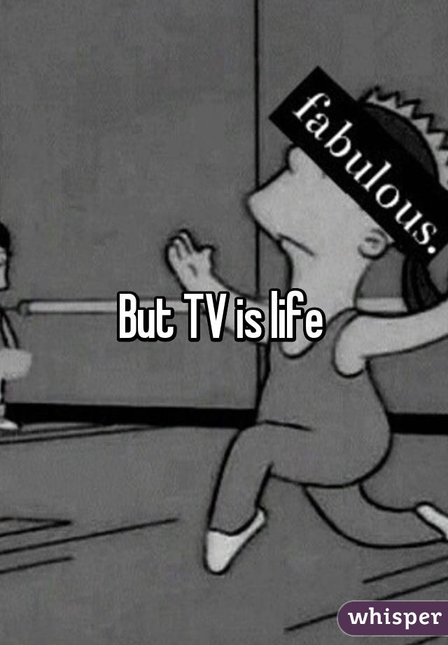 But TV is life 