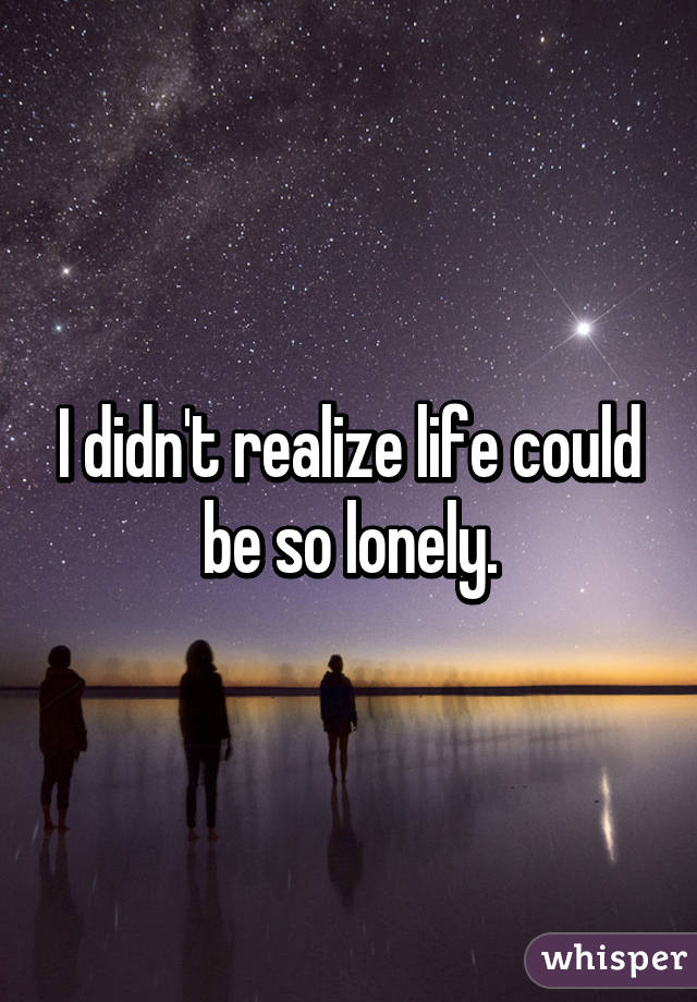 I didn't realize life could be so lonely.