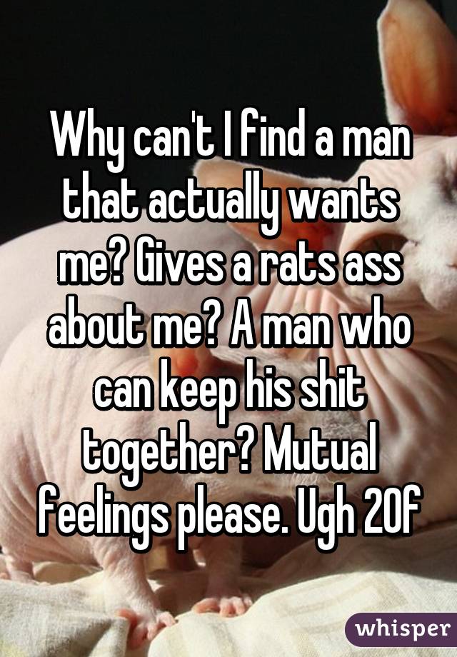 Why can't I find a man that actually wants me? Gives a rats ass about me? A man who can keep his shit together? Mutual feelings please. Ugh 20f