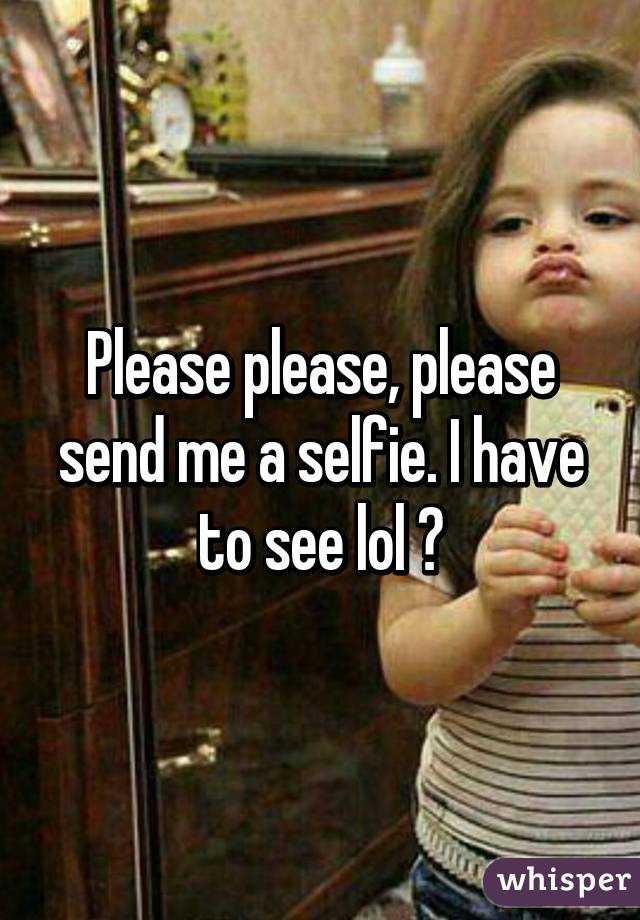 Please please, please send me a selfie. I have to see lol 😃