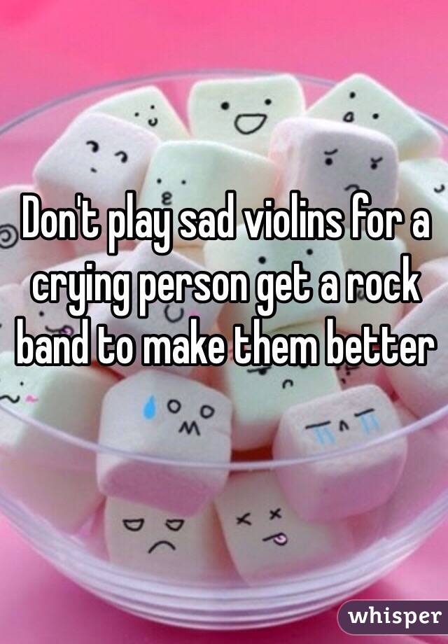 Don't play sad violins for a crying person get a rock band to make them better