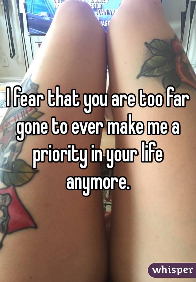I fear that you are too far gone to ever make me a priority in your life anymore. 
