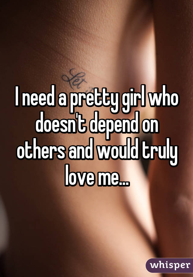 I need a pretty girl who doesn't depend on others and would truly love me...