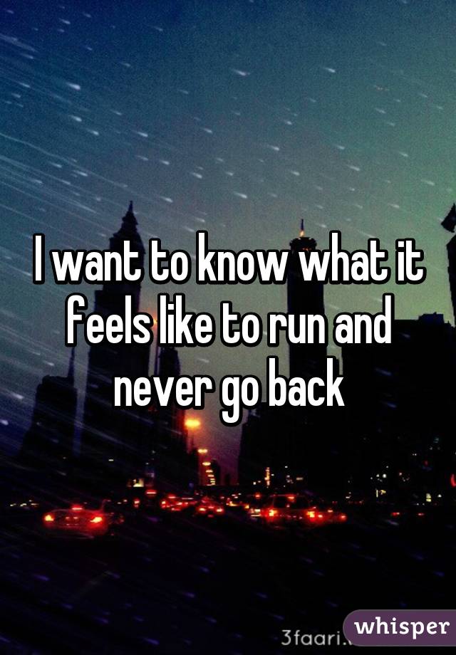 I want to know what it feels like to run and never go back