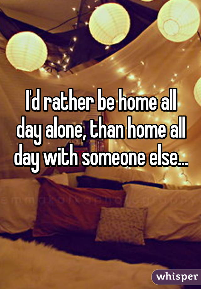 I'd rather be home all day alone, than home all day with someone else... 