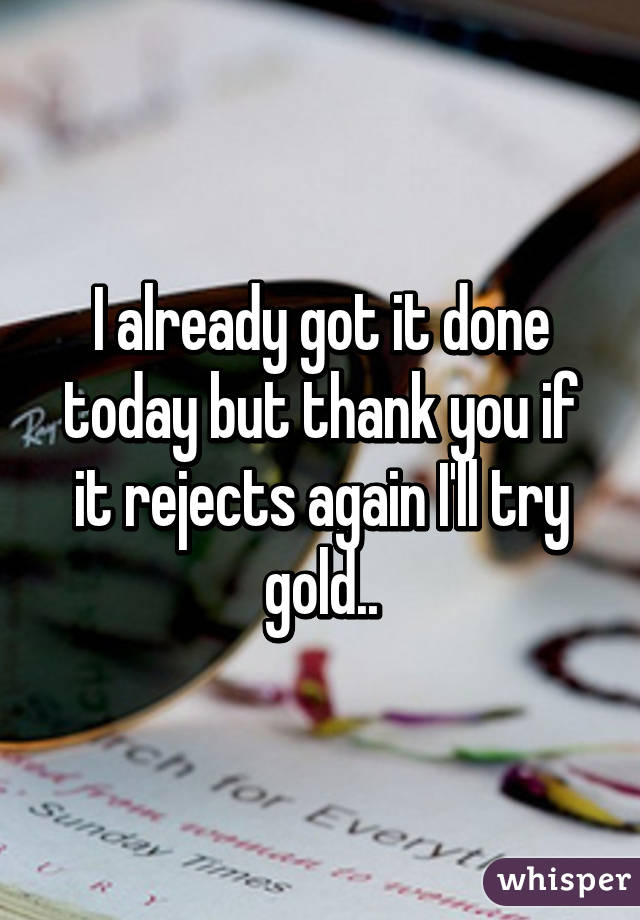 I already got it done today but thank you if it rejects again I'll try gold..