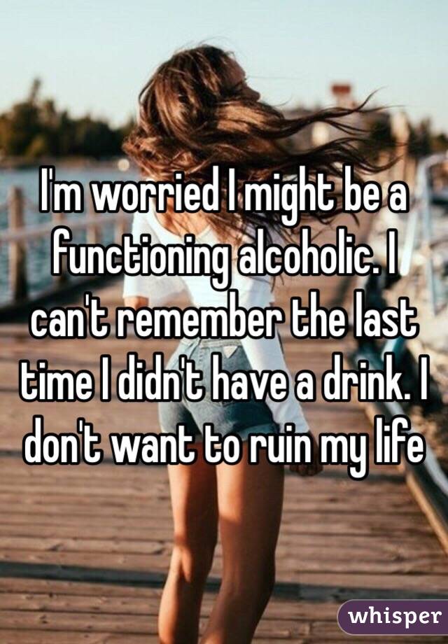 I'm worried I might be a functioning alcoholic. I can't remember the last time I didn't have a drink. I don't want to ruin my life