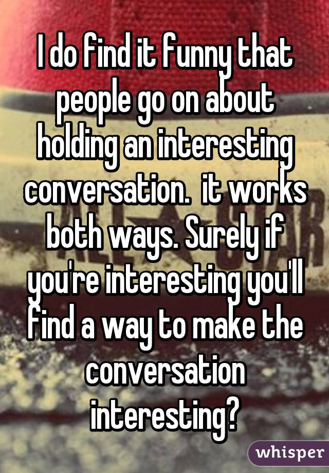 I do find it funny that people go on about holding an interesting conversation.  it works both ways. Surely if you're interesting you'll find a way to make the conversation interesting?
