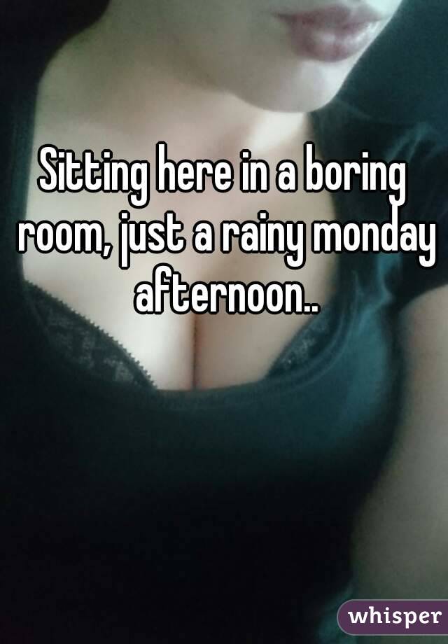 Sitting here in a boring room, just a rainy monday afternoon..

