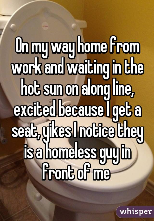 On my way home from work and waiting in the hot sun on along line, excited because I get a seat, yikes I notice they is a homeless guy in front of me 