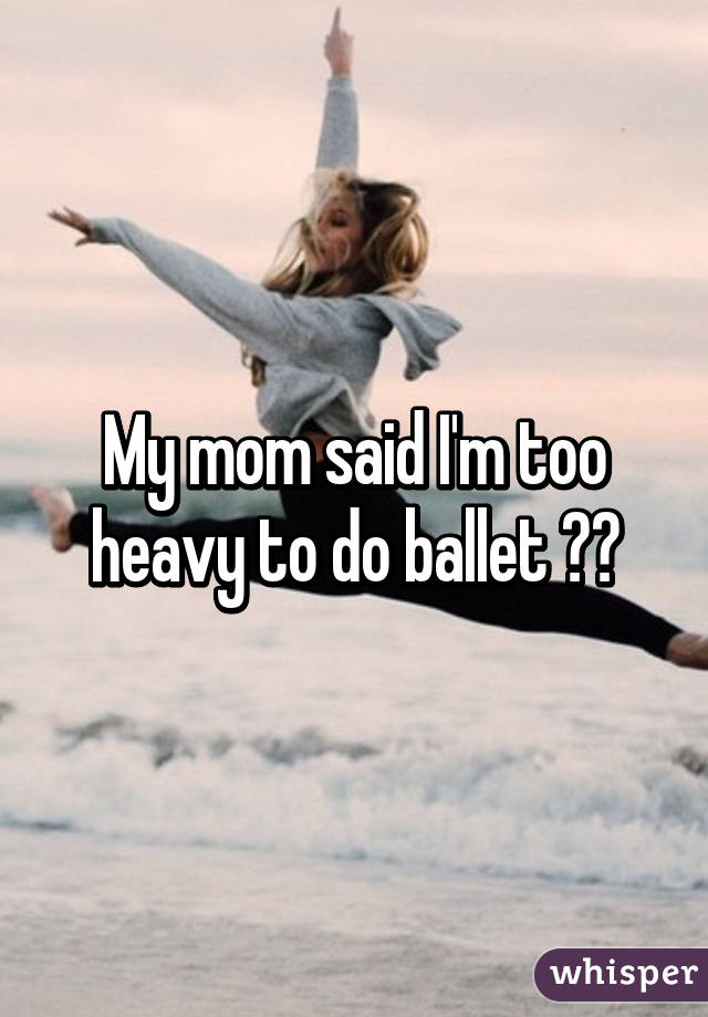 My mom said I'm too heavy to do ballet 😢😢