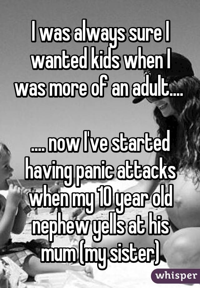 I was always sure I wanted kids when I was more of an adult.... 

.... now I've started having panic attacks when my 10 year old nephew yells at his mum (my sister)