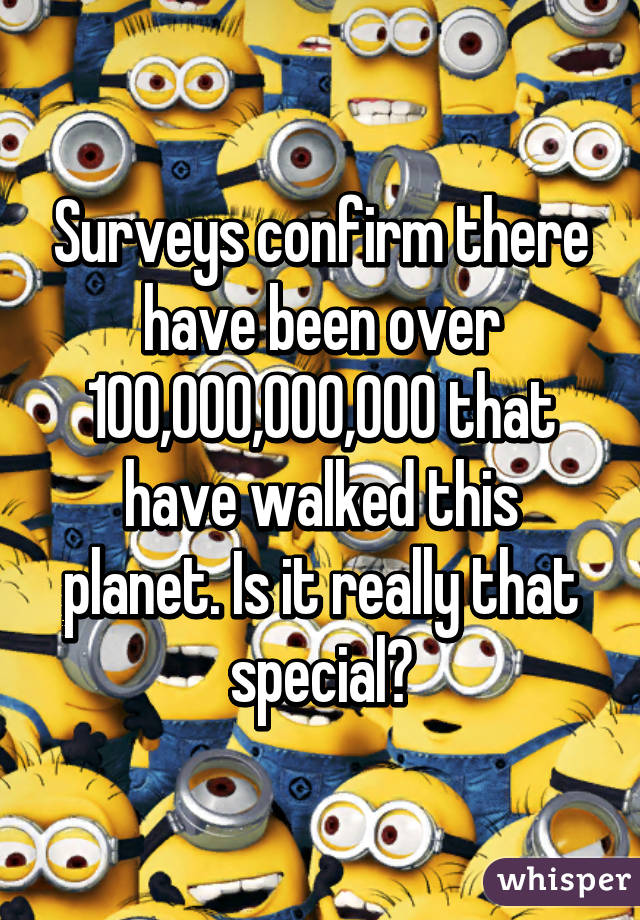 Surveys confirm there have been over 100,000,000,000 that have walked this planet. Is it really that special?