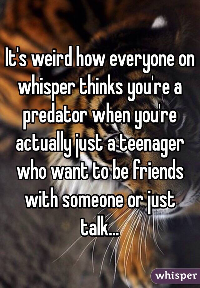 It's weird how everyone on whisper thinks you're a predator when you're actually just a teenager who want to be friends with someone or just talk... 