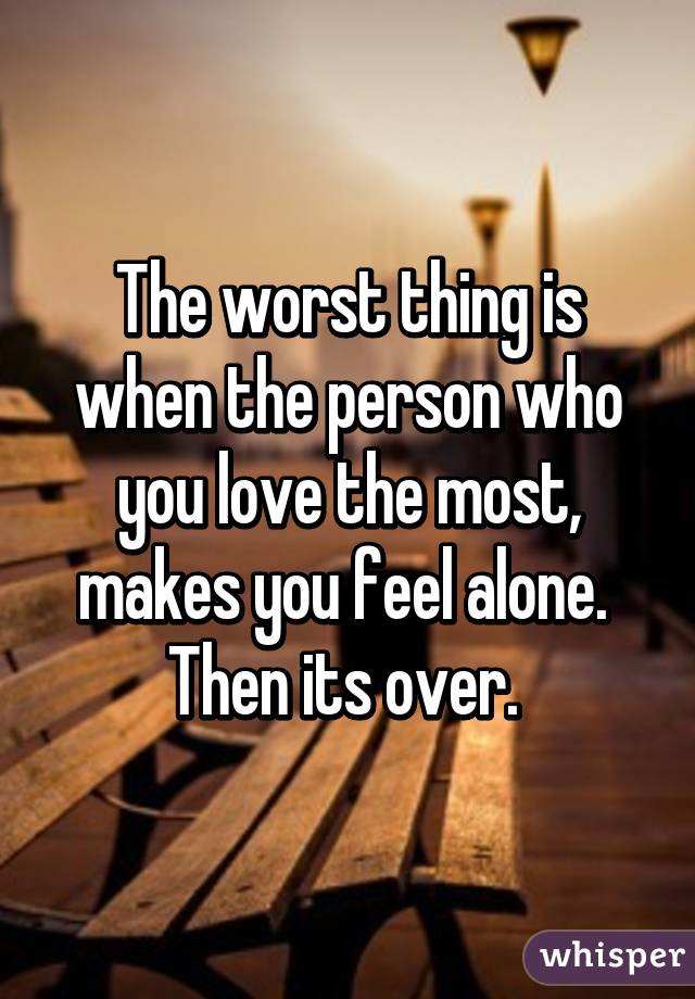 The worst thing is when the person who you love the most, makes you feel alone. 
Then its over. 
