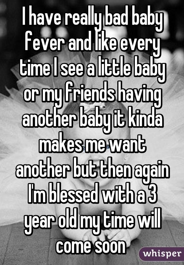 I have really bad baby fever and like every time I see a little baby or my friends having another baby it kinda makes me want another but then again I'm blessed with a 3 year old my time will come soon 