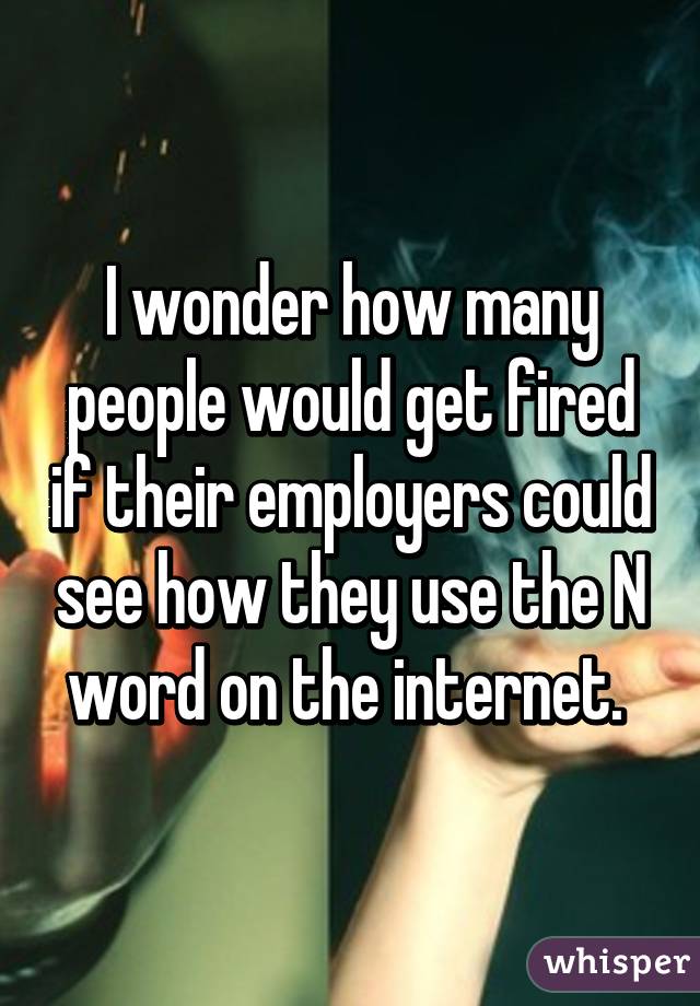 I wonder how many people would get fired if their employers could see how they use the N word on the internet. 