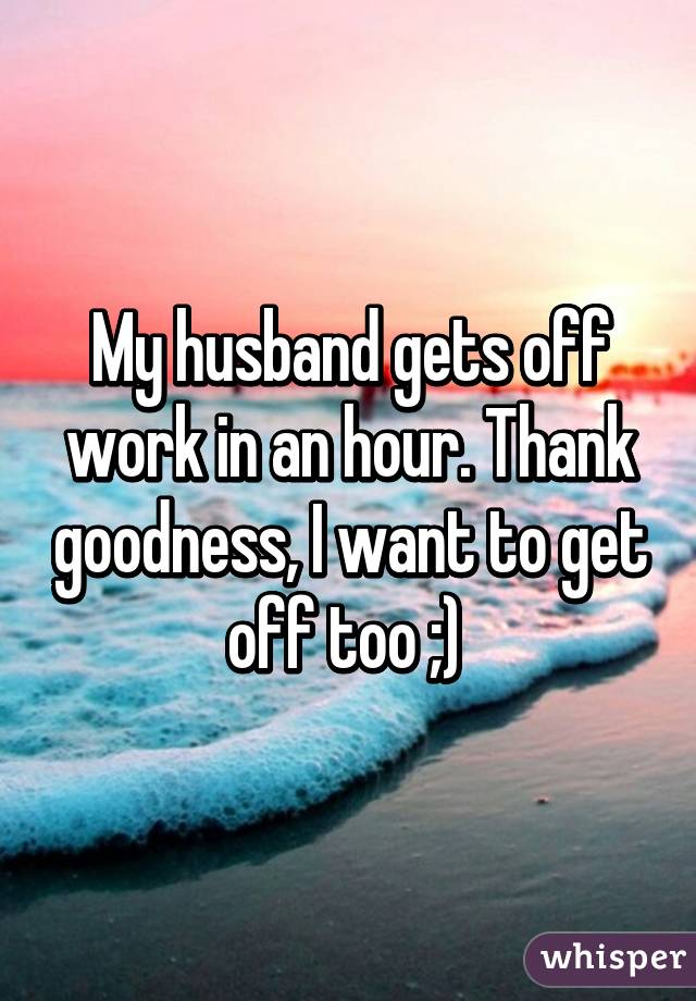 My husband gets off work in an hour. Thank goodness, I want to get off too ;) 