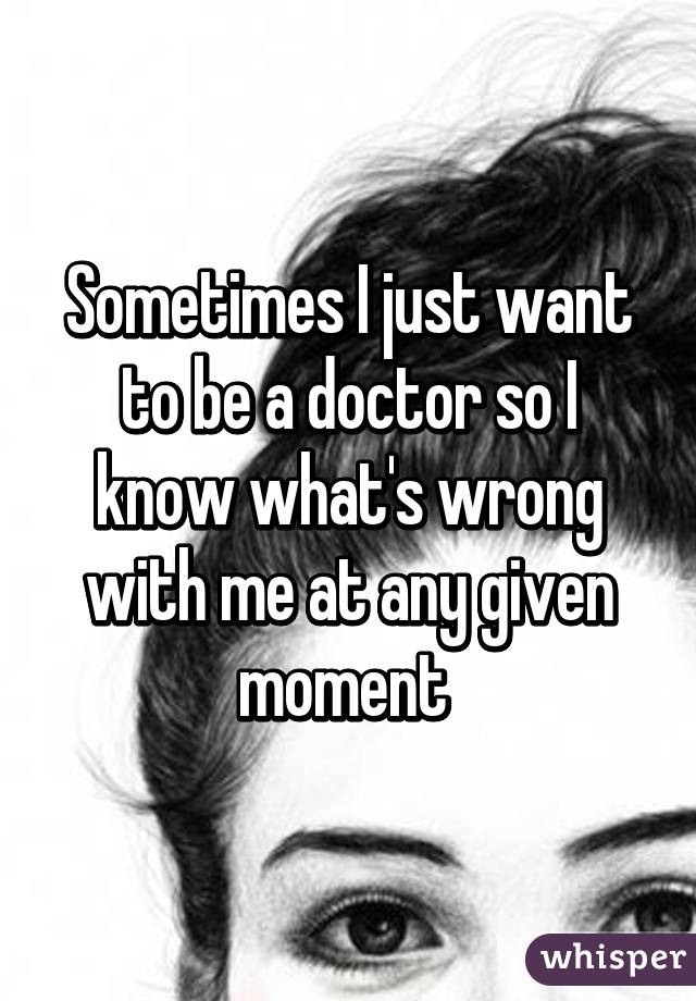 Sometimes I just want to be a doctor so I know what's wrong with me at any given moment 