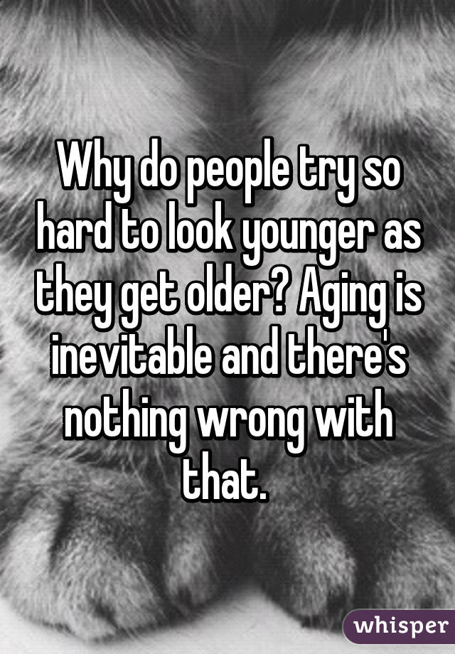 Why do people try so hard to look younger as they get older? Aging is inevitable and there's nothing wrong with that. 