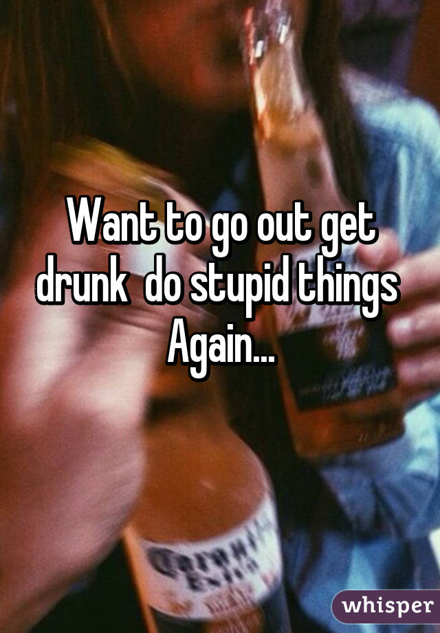 Want to go out get drunk  do stupid things 
Again...
