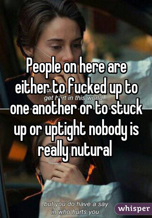 People on here are either to fucked up to one another or to stuck up or uptight nobody is really nutural 