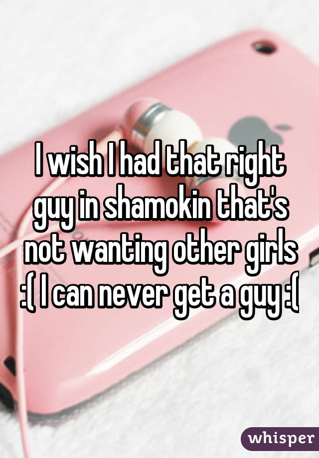 I wish I had that right guy in shamokin that's not wanting other girls :( I can never get a guy :(