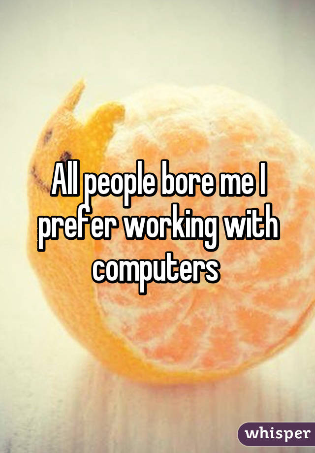 All people bore me I prefer working with computers 