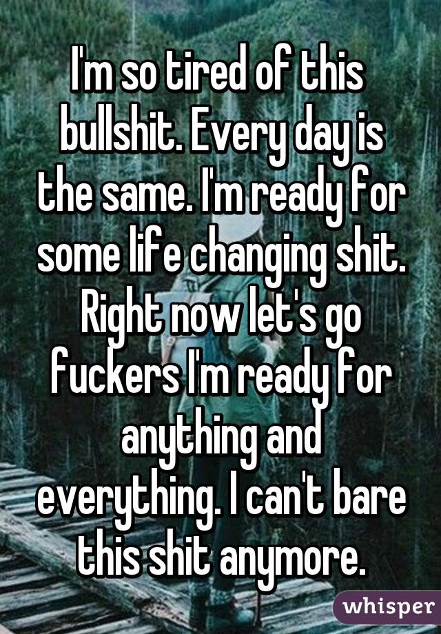 I'm so tired of this  bullshit. Every day is the same. I'm ready for some life changing shit. Right now let's go fuckers I'm ready for anything and everything. I can't bare this shit anymore.