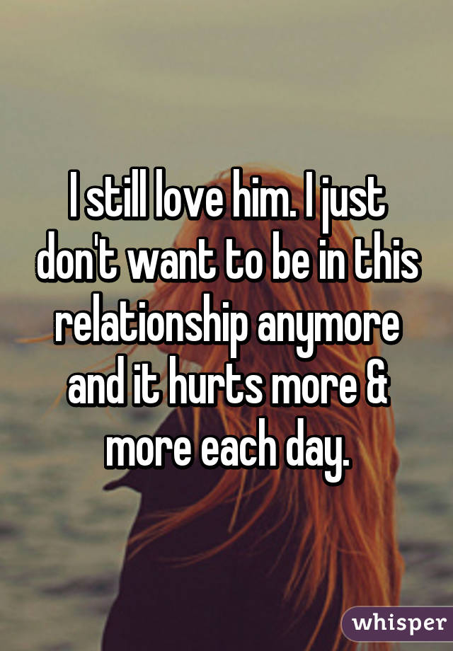 I still love him. I just don't want to be in this relationship anymore and it hurts more & more each day.