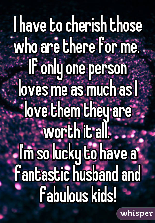 I have to cherish those who are there for me. 
If only one person loves me as much as I love them they are worth it all. 
I'm so lucky to have a fantastic husband and fabulous kids!