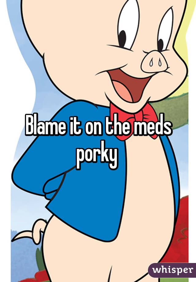 Blame it on the meds porky 
