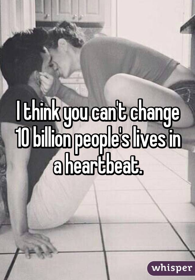 I think you can't change 10 billion people's lives in a heartbeat.