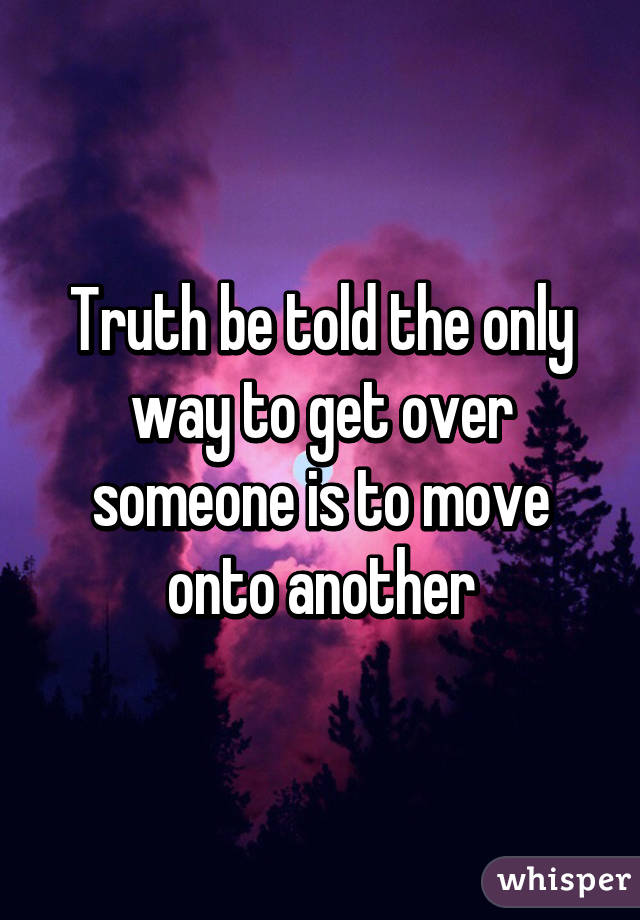 Truth be told the only way to get over someone is to move onto another