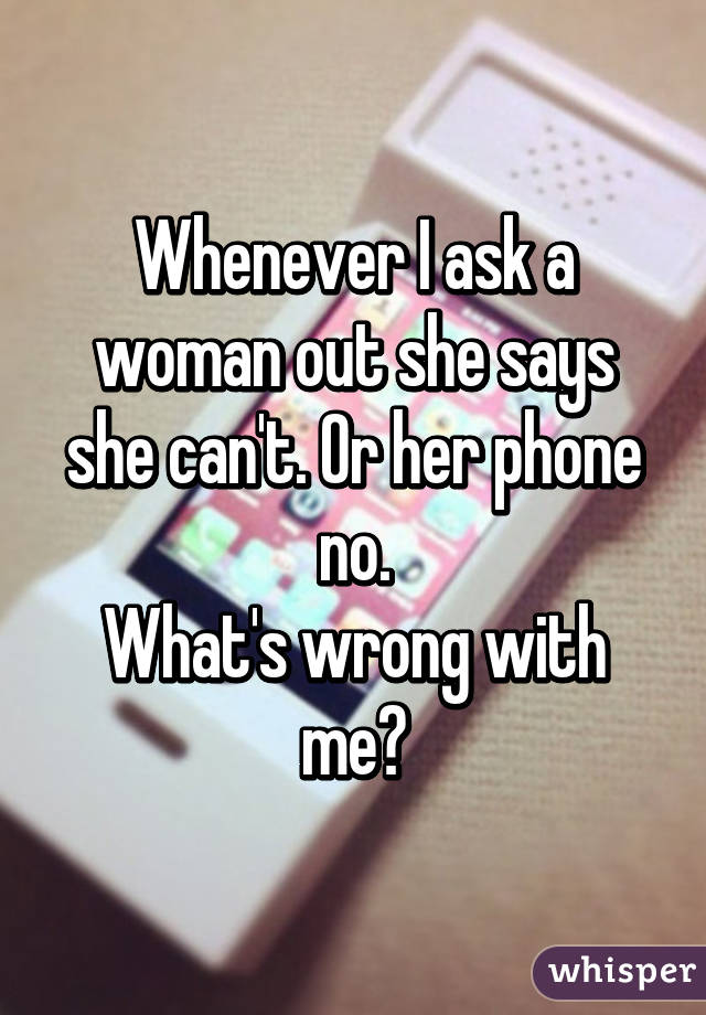 Whenever I ask a woman out she says she can't. Or her phone no.
What's wrong with me?