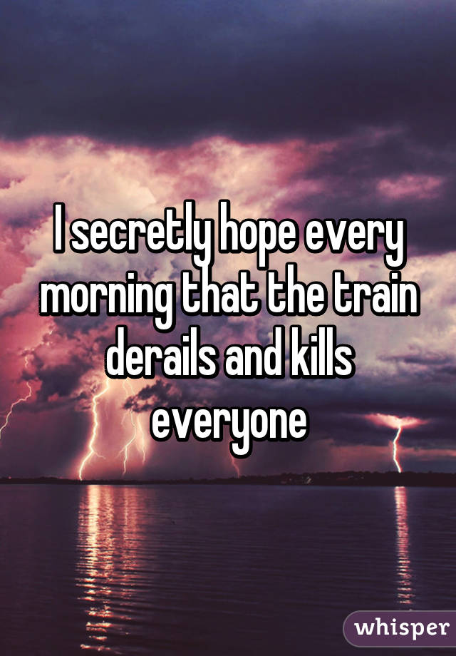 I secretly hope every morning that the train derails and kills everyone