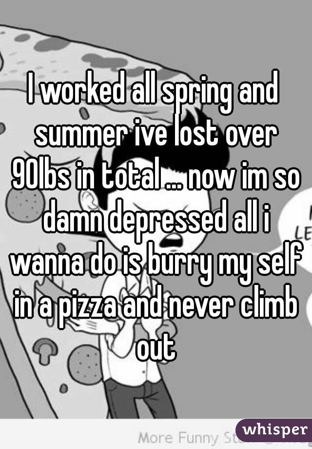 I worked all spring and summer ive lost over 90lbs in total ... now im so damn depressed all i wanna do is burry my self in a pizza and never climb out