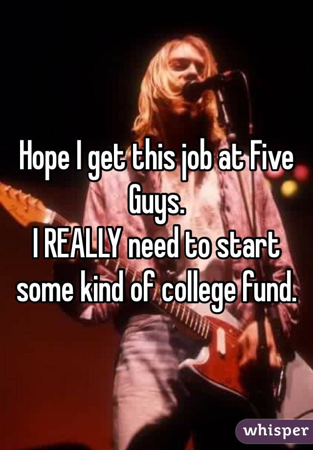 Hope I get this job at Five Guys. 
I REALLY need to start some kind of college fund. 