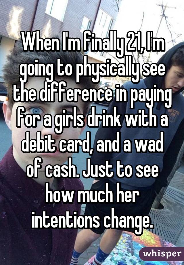 When I'm finally 21, I'm going to physically see the difference in paying for a girls drink with a debit card, and a wad of cash. Just to see how much her intentions change.