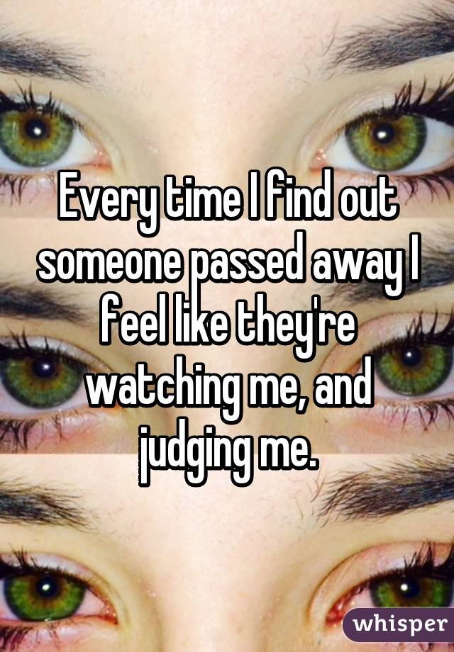 Every time I find out someone passed away I feel like they're watching me, and judging me.