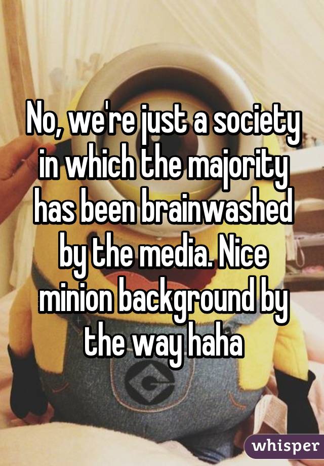 No, we're just a society in which the majority has been brainwashed by the media. Nice minion background by the way haha