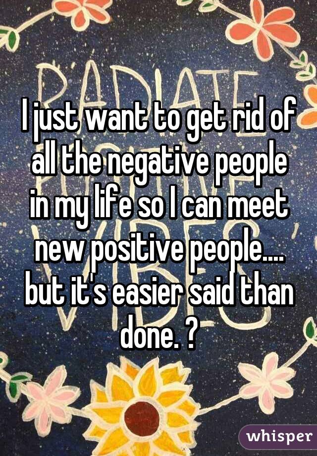 I just want to get rid of all the negative people in my life so I can meet new positive people.... but it's easier said than done. 😞