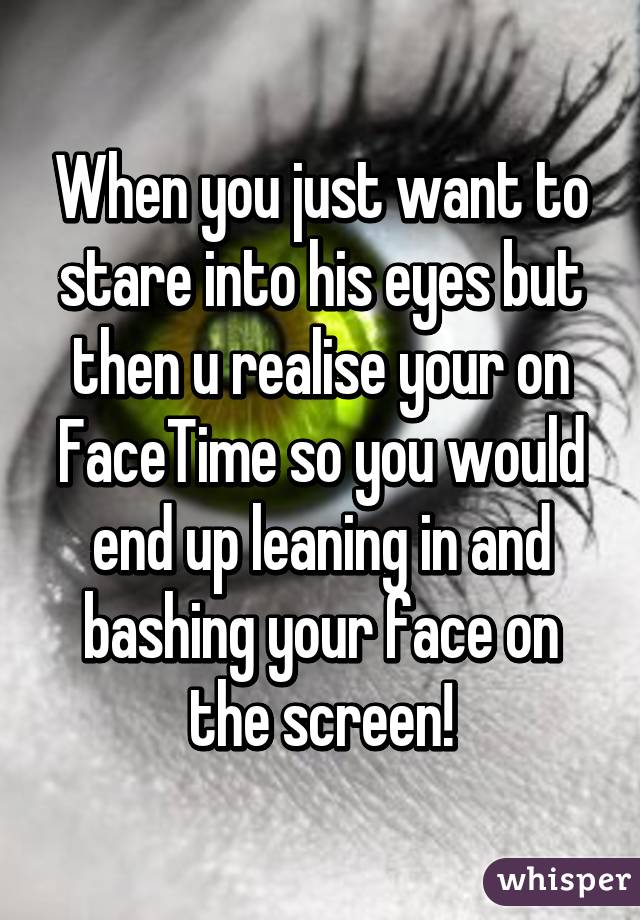 When you just want to stare into his eyes but then u realise your on FaceTime so you would end up leaning in and bashing your face on the screen!