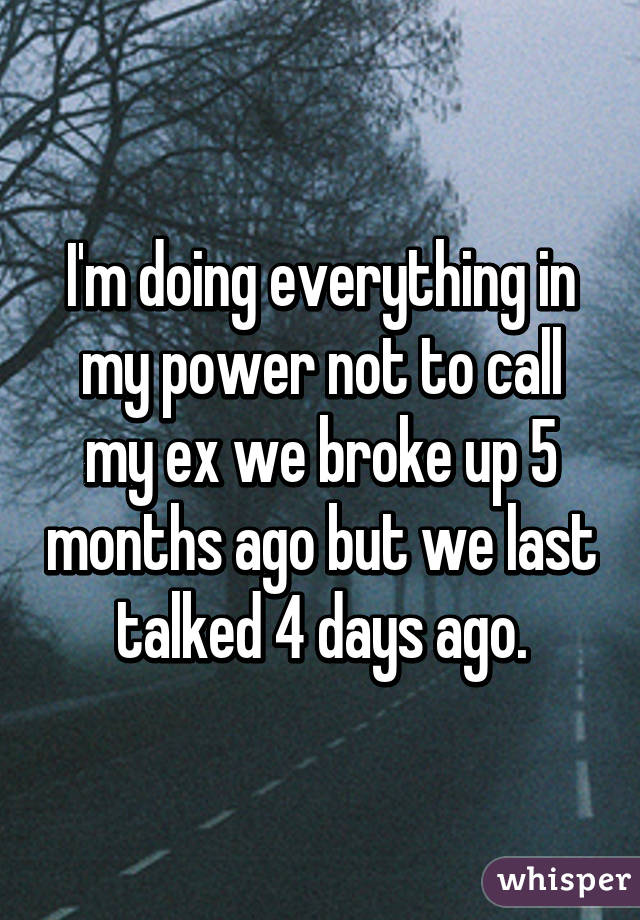 I'm doing everything in my power not to call my ex we broke up 5 months ago but we last talked 4 days ago.