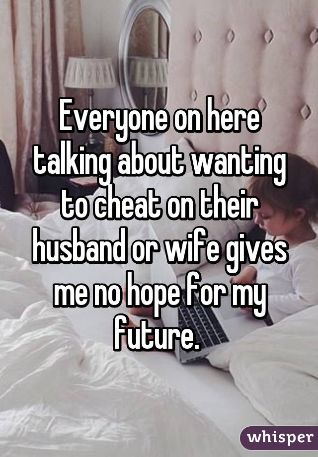 Everyone on here talking about wanting to cheat on their husband or wife gives me no hope for my future. 